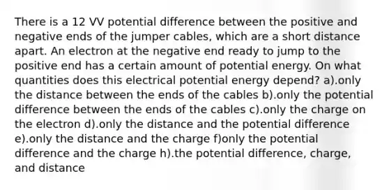 There is a 12 VV potential difference between the positive and negative ends of the jumper cables, which are a short distance apart. An electron at the negative end ready to jump to the positive end has a certain amount of potential energy. On what quantities does this electrical potential energy depend? a).only the distance between the ends of the cables b).only the potential difference between the ends of the cables c).only the charge on the electron d).only the distance and the potential difference e).only the distance and the charge f)only the potential difference and the charge h).the potential difference, charge, and distance