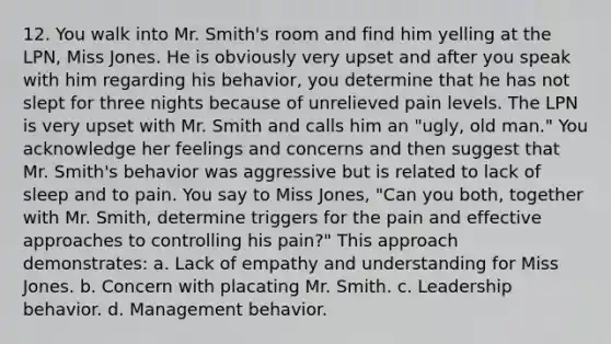 12. You walk into Mr. Smith's room and find him yelling at the LPN, Miss Jones. He is obviously very upset and after you speak with him regarding his behavior, you determine that he has not slept for three nights because of unrelieved pain levels. The LPN is very upset with Mr. Smith and calls him an "ugly, old man." You acknowledge her feelings and concerns and then suggest that Mr. Smith's behavior was aggressive but is related to lack of sleep and to pain. You say to Miss Jones, "Can you both, together with Mr. Smith, determine triggers for the pain and effective approaches to controlling his pain?" This approach demonstrates: a. Lack of empathy and understanding for Miss Jones. b. Concern with placating Mr. Smith. c. Leadership behavior. d. Management behavior.