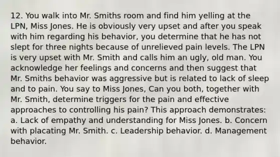 12. You walk into Mr. Smiths room and find him yelling at the LPN, Miss Jones. He is obviously very upset and after you speak with him regarding his behavior, you determine that he has not slept for three nights because of unrelieved pain levels. The LPN is very upset with Mr. Smith and calls him an ugly, old man. You acknowledge her feelings and concerns and then suggest that Mr. Smiths behavior was aggressive but is related to lack of sleep and to pain. You say to Miss Jones, Can you both, together with Mr. Smith, determine triggers for the pain and effective approaches to controlling his pain? This approach demonstrates: a. Lack of empathy and understanding for Miss Jones. b. Concern with placating Mr. Smith. c. Leadership behavior. d. Management behavior.