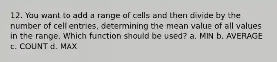 12. You want to add a range of cells and then divide by the number of cell entries, determining the mean value of all values in the range. Which function should be used? a. MIN b. AVERAGE c. COUNT d. MAX