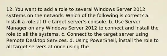 12. You want to add a role to several Windows Server 2012 systems on the network. Which of the following is correct? a. Install a role at the target server's console. b. Use Server Manager on any Windows Server 2012 to connect and install the role to all the systems. c. Connect to the target server using Remote Desktop Services. d. Using PowerShell, install the role to all target servers at once using the