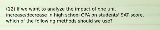 (12) If we want to analyze the impact of one unit increase/decrease in high school GPA on students' SAT score, which of the following methods should we use?