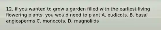 12. If you wanted to grow a garden filled with the earliest living flowering plants, you would need to plant A. eudicots. B. basal angiosperms C. monocots. D. magnoliids