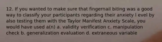 12. If you wanted to make sure that fingernail biting was a good way to classify your participants regarding their anxiety l evel by also testing them with the Taylor Manifest Anxiety Scale, you would have used a(n) a. validity verification c. manipulation check b. generalization evaluation d. extraneous variable