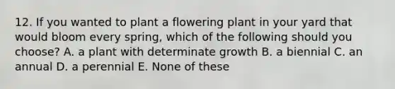 12. If you wanted to plant a flowering plant in your yard that would bloom every spring, which of the following should you choose? A. a plant with determinate growth B. a biennial C. an annual D. a perennial E. None of these