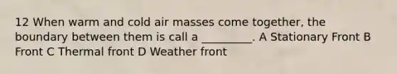 12 When warm and cold air masses come together, the boundary between them is call a _________. A Stationary Front B Front C Thermal front D Weather front