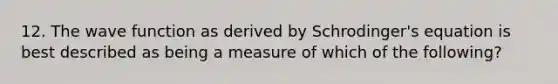 12. The wave function as derived by Schrodinger's equation is best described as being a measure of which of the following?