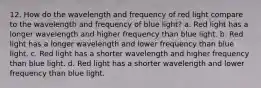 12. How do the wavelength and frequency of red light compare to the wavelength and frequency of blue light? a. Red light has a longer wavelength and higher frequency than blue light. b. Red light has a longer wavelength and lower frequency than blue light. c. Red light has a shorter wavelength and higher frequency than blue light. d. Red light has a shorter wavelength and lower frequency than blue light.