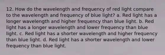 12. How do the wavelength and frequency of red light compare to the wavelength and frequency of blue light? a. Red light has a longer wavelength and higher frequency than blue light. b. Red light has a longer wavelength and lower frequency than blue light. c. Red light has a shorter wavelength and higher frequency than blue light. d. Red light has a shorter wavelength and lower frequency than blue light.