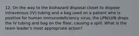 12. On the way to the biohazard disposal closet to dispose intravenous (IV) tubing and a bag used on a patient who is positive for human immunodeficiency virus, the LPN/LVN drops the IV tubing and bag on the floor, causing a spill. What is the team leader's most appropriate action?