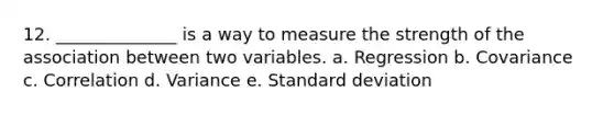 12. ______________ is a way to measure the strength of the association between two variables. a. Regression b. Covariance c. Correlation d. Variance e. Standard deviation