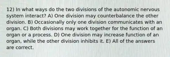 12) In what ways do the two divisions of <a href='https://www.questionai.com/knowledge/kMqcwgxBsH-the-autonomic-nervous-system' class='anchor-knowledge'>the autonomic <a href='https://www.questionai.com/knowledge/kThdVqrsqy-nervous-system' class='anchor-knowledge'>nervous system</a></a> interact? A) One division may counterbalance the other division. B) Occasionally only one division communicates with an organ. C) Both divisions may work together for the function of an organ or a process. D) One division may increase function of an organ, while the other division inhibits it. E) All of the answers are correct.