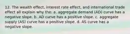 12. The wealth effect, interest rate effect, and international trade effect all explain why the: a. aggregate demand (AD) curve has a negative slope. b. AD curve has a positive slope. c. aggregate supply (AS) curve has a positive slope. d. AS curve has a negative slope.