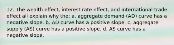 12. The wealth effect, interest rate effect, and international trade effect all explain why the: a. aggregate demand (AD) curve has a negative slope. b. AD curve has a positive slope. c. aggregate supply (AS) curve has a positive slope. d. AS curve has a negative slope.