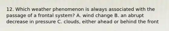 12. Which weather phenomenon is always associated with the passage of a frontal system? A. wind change B. an abrupt decrease in pressure C. clouds, either ahead or behind the front