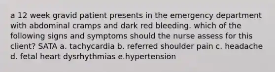 a 12 week gravid patient presents in the emergency department with abdominal cramps and dark red bleeding. which of the following signs and symptoms should the nurse assess for this client? SATA a. tachycardia b. referred shoulder pain c. headache d. fetal heart dysrhythmias e.hypertension