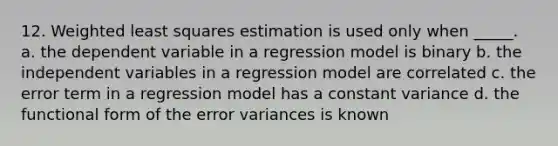 12. Weighted least squares estimation is used only when _____. a. the dependent variable in a regression model is binary b. the independent variables in a regression model are correlated c. the error term in a regression model has a constant variance d. the functional form of the error variances is known