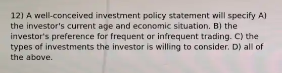 12) A well-conceived investment policy statement will specify A) the investor's current age and economic situation. B) the investor's preference for frequent or infrequent trading. C) the types of investments the investor is willing to consider. D) all of the above.