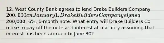 12. West County Bank agrees to lend Drake Builders Company 200,000 on January 1. Drake Builders Company signs a200,000, 6%, 6-month note. What entry will Drake Builders Co make to pay off the note and interest at maturity assuming that interest has been accrued to June 30?