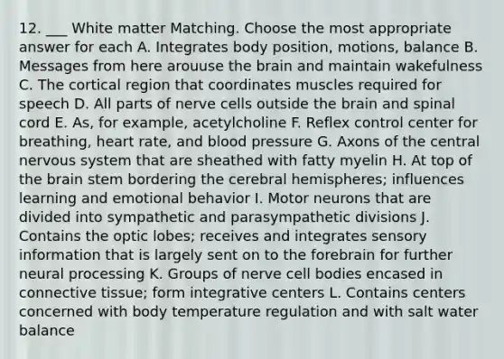 12. ___ White matter Matching. Choose the most appropriate answer for each A. Integrates body position, motions, balance B. Messages from here arouuse the brain and maintain wakefulness C. The cortical region that coordinates muscles required for speech D. All parts of nerve cells outside the brain and spinal cord E. As, for example, acetylcholine F. Reflex control center for breathing, heart rate, and blood pressure G. Axons of the central nervous system that are sheathed with fatty myelin H. At top of the brain stem bordering the cerebral hemispheres; influences learning and emotional behavior I. Motor neurons that are divided into sympathetic and parasympathetic divisions J. Contains the optic lobes; receives and integrates sensory information that is largely sent on to the forebrain for further neural processing K. Groups of nerve cell bodies encased in connective tissue; form integrative centers L. Contains centers concerned with body temperature regulation and with salt water balance