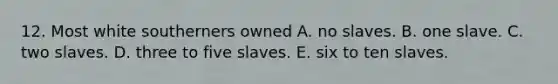 12. Most white southerners owned A. no slaves. B. one slave. C. two slaves. D. three to five slaves. E. six to ten slaves.