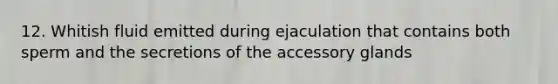 12. Whitish fluid emitted during ejaculation that contains both sperm and the secretions of the accessory glands