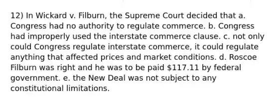 12) In Wickard v. Filburn, the Supreme Court decided that a. Congress had no authority to regulate commerce. b. Congress had improperly used the interstate commerce clause. c. not only could Congress regulate interstate commerce, it could regulate anything that affected prices and market conditions. d. Roscoe Filburn was right and he was to be paid 117.11 by federal government. e. the New Deal was not subject to any constitutional limitations.