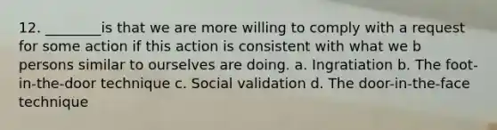 12. ________is that we are more willing to comply with a request for some action if this action is consistent with what we b persons similar to ourselves are doing. a. Ingratiation b. The foot-in-the-door technique c. Social validation d. The door-in-the-face technique