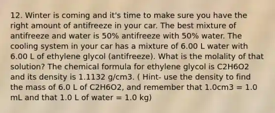 12. Winter is coming and it's time to make sure you have the right amount of antifreeze in your car. The best mixture of antifreeze and water is 50% antifreeze with 50% water. The cooling system in your car has a mixture of 6.00 L water with 6.00 L of ethylene glycol (antifreeze). What is the molality of that solution? The chemical formula for ethylene glycol is C2H6O2 and its density is 1.1132 g/cm3. ( Hint- use the density to find the mass of 6.0 L of C2H6O2, and remember that 1.0cm3 = 1.0 mL and that 1.0 L of water = 1.0 kg)