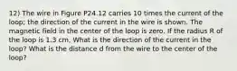 12) The wire in Figure P24.12 carries 10 times the current of the loop; the direction of the current in the wire is shown. The magnetic field in the center of the loop is zero. If the radius R of the loop is 1.3 cm, What is the direction of the current in the loop? What is the distance d from the wire to the center of the loop?