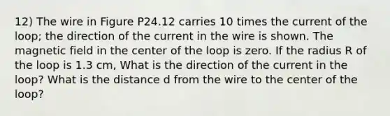 12) The wire in Figure P24.12 carries 10 times the current of the loop; the direction of the current in the wire is shown. The magnetic field in the center of the loop is zero. If the radius R of the loop is 1.3 cm, What is the direction of the current in the loop? What is the distance d from the wire to the center of the loop?