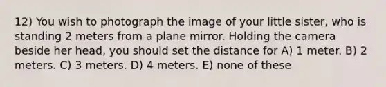 12) You wish to photograph the image of your little sister, who is standing 2 meters from a plane mirror. Holding the camera beside her head, you should set the distance for A) 1 meter. B) 2 meters. C) 3 meters. D) 4 meters. E) none of these