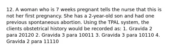 12. A woman who is 7 weeks pregnant tells the nurse that this is not her first pregnancy. She has a 2-year-old son and had one previous spontaneous abortion. Using the TPAL system, the clients obstetrical history would be recorded as: 1. Gravida 2 para 20120 2. Gravida 3 para 10011 3. Gravida 3 para 10110 4. Gravida 2 para 11110