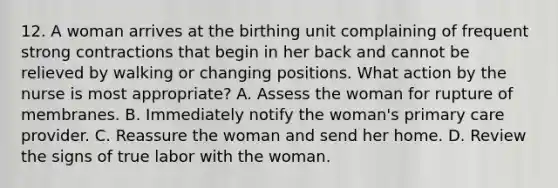 12. A woman arrives at the birthing unit complaining of frequent strong contractions that begin in her back and cannot be relieved by walking or changing positions. What action by the nurse is most appropriate? A. Assess the woman for rupture of membranes. B. Immediately notify the woman's primary care provider. C. Reassure the woman and send her home. D. Review the signs of true labor with the woman.