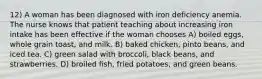 12) A woman has been diagnosed with iron deficiency anemia. The nurse knows that patient teaching about increasing iron intake has been effective if the woman chooses A) boiled eggs, whole grain toast, and milk. B) baked chicken, pinto beans, and iced tea. C) green salad with broccoli, black beans, and strawberries. D) broiled fish, fried potatoes, and green beans.