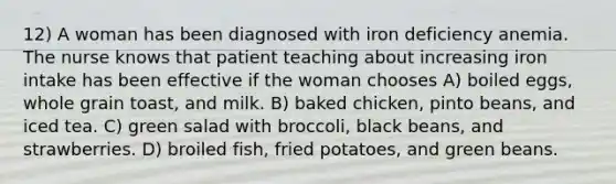 12) A woman has been diagnosed with iron deficiency anemia. The nurse knows that patient teaching about increasing iron intake has been effective if the woman chooses A) boiled eggs, whole grain toast, and milk. B) baked chicken, pinto beans, and iced tea. C) green salad with broccoli, black beans, and strawberries. D) broiled fish, fried potatoes, and green beans.