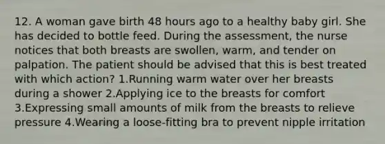 12. A woman gave birth 48 hours ago to a healthy baby girl. She has decided to bottle feed. During the assessment, the nurse notices that both breasts are swollen, warm, and tender on palpation. The patient should be advised that this is best treated with which action? 1.Running warm water over her breasts during a shower 2.Applying ice to the breasts for comfort 3.Expressing small amounts of milk from the breasts to relieve pressure 4.Wearing a loose-fitting bra to prevent nipple irritation