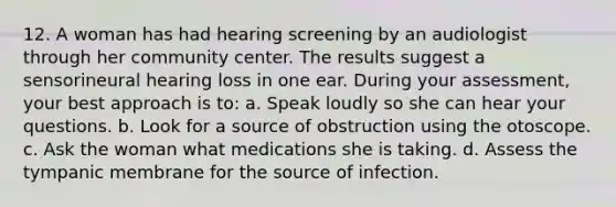 12. A woman has had hearing screening by an audiologist through her community center. The results suggest a sensorineural hearing loss in one ear. During your assessment, your best approach is to: a. Speak loudly so she can hear your questions. b. Look for a source of obstruction using the otoscope. c. Ask the woman what medications she is taking. d. Assess the tympanic membrane for the source of infection.