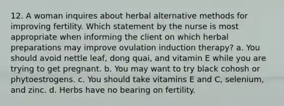 12. A woman inquires about herbal alternative methods for improving fertility. Which statement by the nurse is most appropriate when informing the client on which herbal preparations may improve ovulation induction therapy? a. You should avoid nettle leaf, dong quai, and vitamin E while you are trying to get pregnant. b. You may want to try black cohosh or phytoestrogens. c. You should take vitamins E and C, selenium, and zinc. d. Herbs have no bearing on fertility.