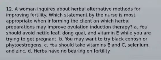 12. A woman inquires about herbal alternative methods for improving fertility. Which statement by the nurse is most appropriate when informing the client on which herbal preparations may improve ovulation induction therapy? a. You should avoid nettle leaf, dong quai, and vitamin E while you are trying to get pregnant. b. You may want to try black cohosh or phytoestrogens. c. You should take vitamins E and C, selenium, and zinc. d. Herbs have no bearing on fertility