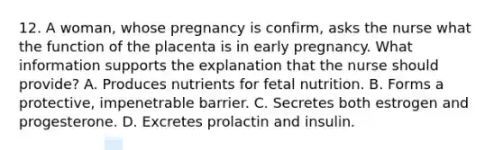 12. A woman, whose pregnancy is confirm, asks the nurse what the function of the placenta is in early pregnancy. What information supports the explanation that the nurse should provide? A. Produces nutrients for fetal nutrition. B. Forms a protective, impenetrable barrier. C. Secretes both estrogen and progesterone. D. Excretes prolactin and insulin.