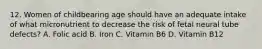 12. Women of childbearing age should have an adequate intake of what micronutrient to decrease the risk of fetal neural tube defects? A. Folic acid B. Iron C. Vitamin B6 D. Vitamin B12