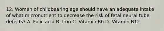 12. Women of childbearing age should have an adequate intake of what micronutrient to decrease the risk of fetal neural tube defects? A. Folic acid B. Iron C. Vitamin B6 D. Vitamin B12