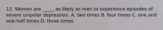 12. Women are _____ as likely as men to experience episodes of severe unipolar depression. A. two times B. four times C. one and one-half times D. three times