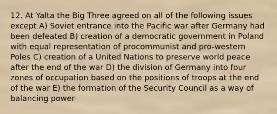 12. At Yalta the Big Three agreed on all of the following issues except A) Soviet entrance into the Pacific war after Germany had been defeated B) creation of a democratic government in Poland with equal representation of procommunist and pro-western Poles C) creation of a United Nations to preserve world peace after the end of the war D) the division of Germany into four zones of occupation based on the positions of troops at the end of the war E) the formation of the Security Council as a way of balancing power