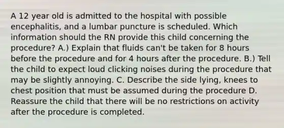 A 12 year old is admitted to the hospital with possible encephalitis, and a lumbar puncture is scheduled. Which information should the RN provide this child concerning the procedure? A.) Explain that fluids can't be taken for 8 hours before the procedure and for 4 hours after the procedure. B.) Tell the child to expect loud clicking noises during the procedure that may be slightly annoying. C. Describe the side lying, knees to chest position that must be assumed during the procedure D. Reassure the child that there will be no restrictions on activity after the procedure is completed.