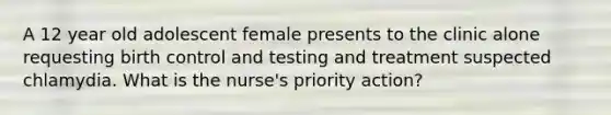 A 12 year old adolescent female presents to the clinic alone requesting birth control and testing and treatment suspected chlamydia. What is the nurse's priority action?