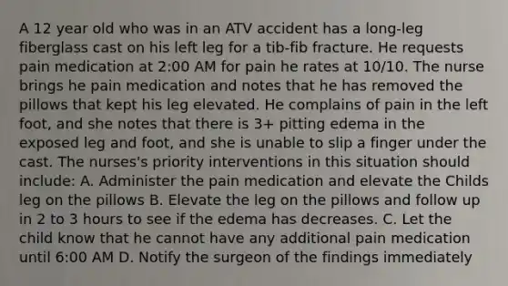 A 12 year old who was in an ATV accident has a long-leg fiberglass cast on his left leg for a tib-fib fracture. He requests pain medication at 2:00 AM for pain he rates at 10/10. The nurse brings he pain medication and notes that he has removed the pillows that kept his leg elevated. He complains of pain in the left foot, and she notes that there is 3+ pitting edema in the exposed leg and foot, and she is unable to slip a finger under the cast. The nurses's priority interventions in this situation should include: A. Administer the pain medication and elevate the Childs leg on the pillows B. Elevate the leg on the pillows and follow up in 2 to 3 hours to see if the edema has decreases. C. Let the child know that he cannot have any additional pain medication until 6:00 AM D. Notify the surgeon of the findings immediately