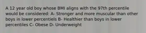 A 12 year old boy whose BMI aligns with the 97th percentile would be considered: A- Stronger and more muscular than other boys in lower percentiels B- Healthier than boys in lower percentiles C- Obese D- Underweight