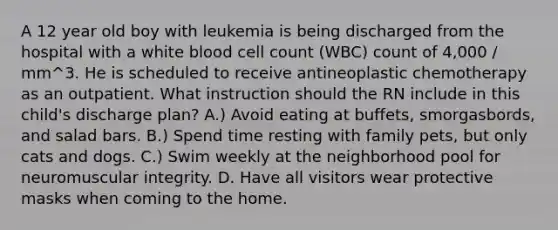 A 12 year old boy with leukemia is being discharged from the hospital with a white blood cell count (WBC) count of 4,000 / mm^3. He is scheduled to receive antineoplastic chemotherapy as an outpatient. What instruction should the RN include in this child's discharge plan? A.) Avoid eating at buffets, smorgasbords, and salad bars. B.) Spend time resting with family pets, but only cats and dogs. C.) Swim weekly at the neighborhood pool for neuromuscular integrity. D. Have all visitors wear protective masks when coming to the home.